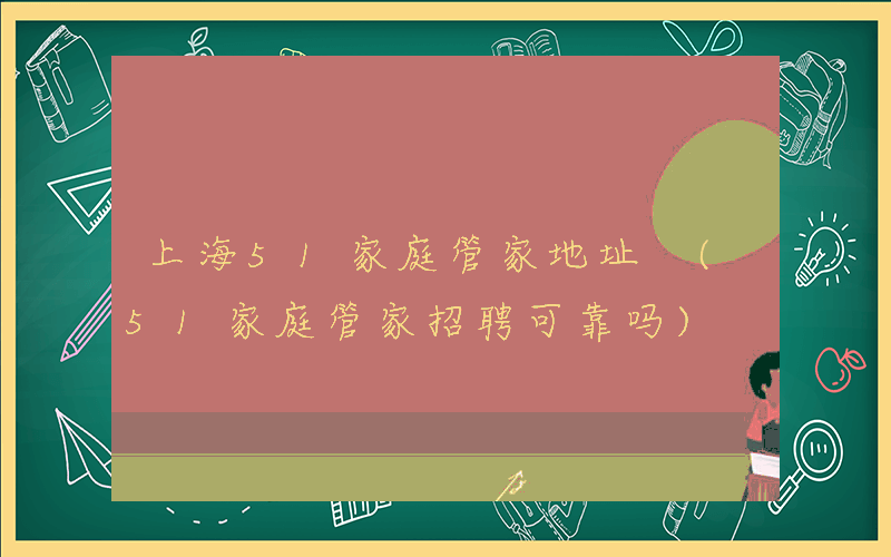 上海51家庭管家地址 (51家庭管家招聘可靠吗)